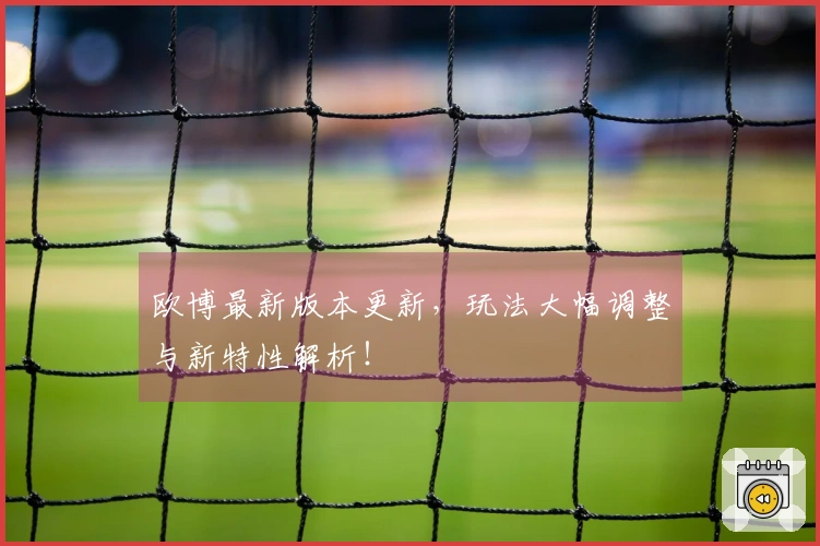 欧博最新版本更新，玩法大幅调整与新特性解析！