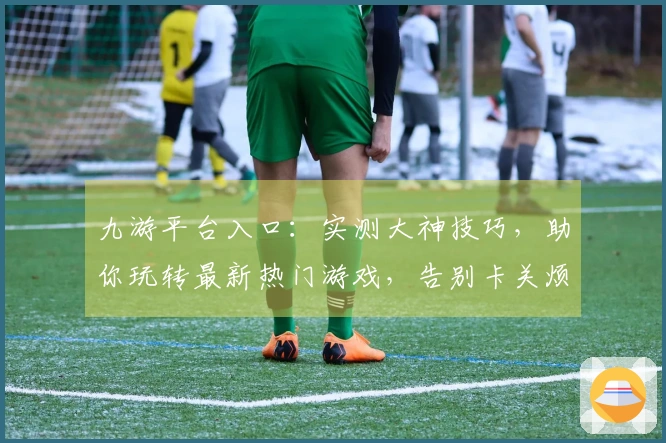 九游平台入口：实测大神技巧，助你玩转最新热门游戏，告别卡关烦恼