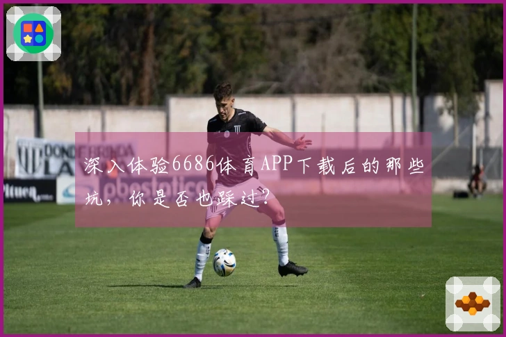 深入体验6686体育APP下载后的那些坑，你是否也踩过？