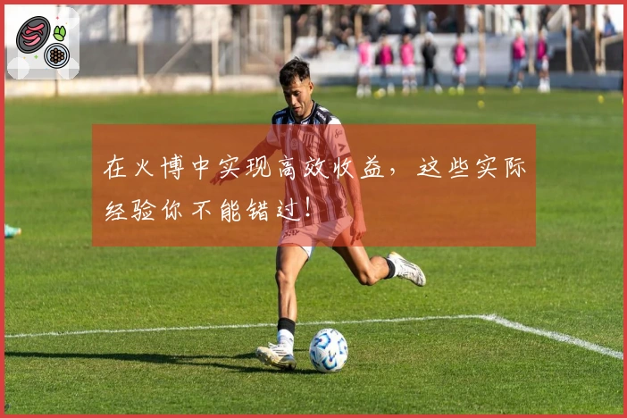 在火博中实现高效收益，这些实际经验你不能错过！