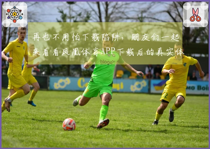 再也不用怕下载陷阱，朋友们一起来看看凤凰体育APP下载后的真实体验吧！