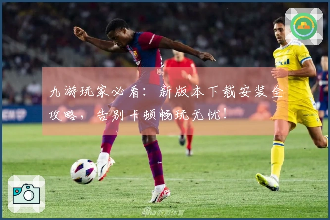 九游玩家必看：新版本下载安装全攻略，告别卡顿畅玩无忧！